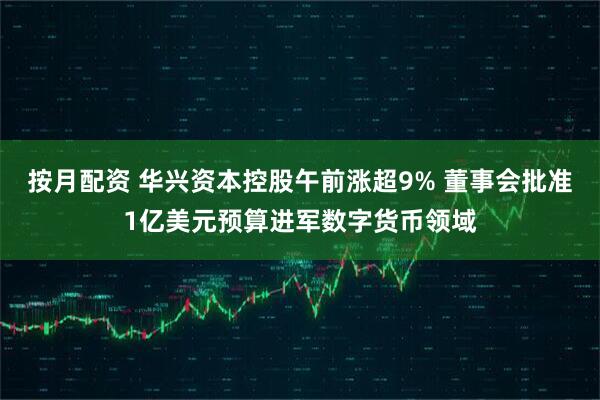 按月配资 华兴资本控股午前涨超9% 董事会批准1亿美元预算进军数字货币领域