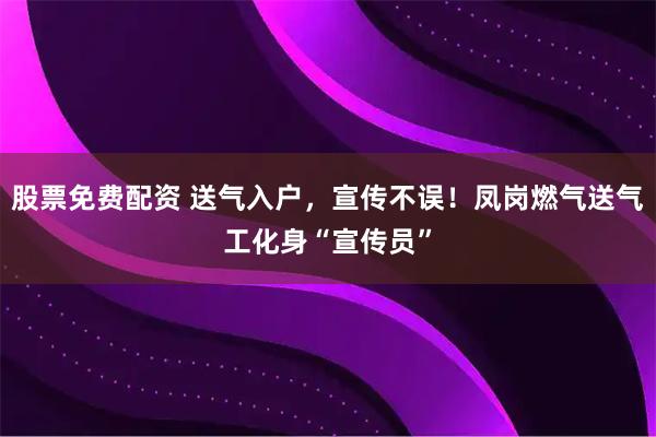 股票免费配资 送气入户，宣传不误！凤岗燃气送气工化身“宣传员”