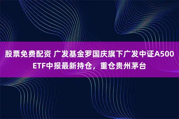 股票免费配资 广发基金罗国庆旗下广发中证A500ETF中报最新持仓，重仓贵州茅台