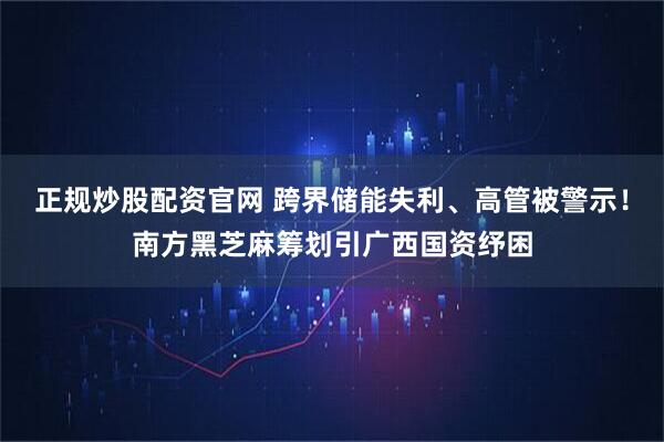 正规炒股配资官网 跨界储能失利、高管被警示！南方黑芝麻筹划引广西国资纾困