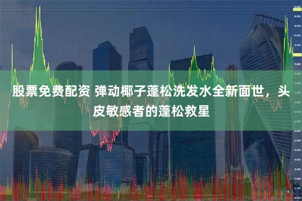 股票免费配资 弹动椰子蓬松洗发水全新面世，头皮敏感者的蓬松救星