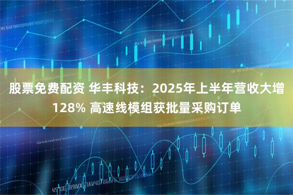 股票免费配资 华丰科技：2025年上半年营收大增128% 高速线模组获批量采购订单