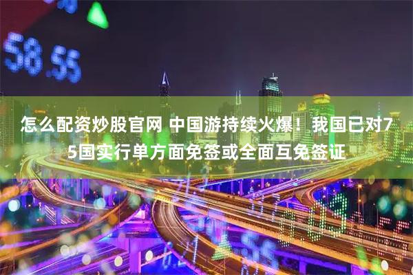 怎么配资炒股官网 中国游持续火爆！我国已对75国实行单方面免签或全面互免签证