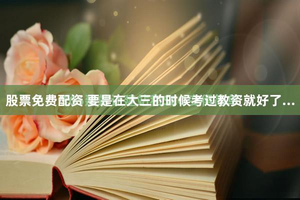 股票免费配资 要是在大三的时候考过教资就好了...