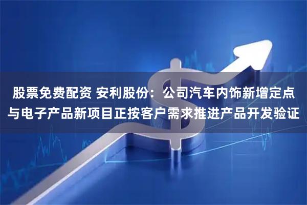 股票免费配资 安利股份：公司汽车内饰新增定点与电子产品新项目正按客户需求推进产品开发验证