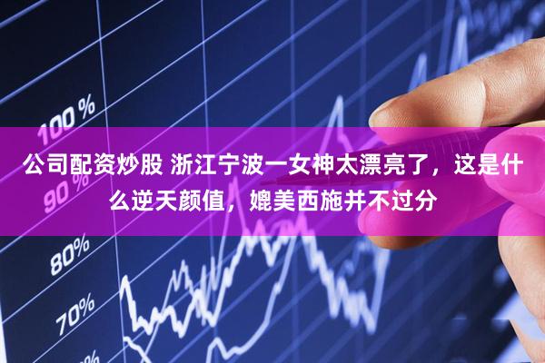 公司配资炒股 浙江宁波一女神太漂亮了，这是什么逆天颜值，媲美西施并不过分