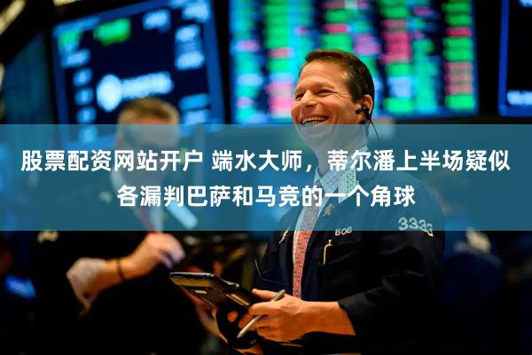 股票配资网站开户 端水大师，蒂尔潘上半场疑似各漏判巴萨和马竞的一个角球