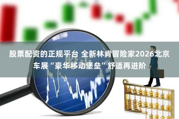 股票配资的正规平台 全新林肯冒险家2026北京车展“豪华移动堡垒”舒适再进阶