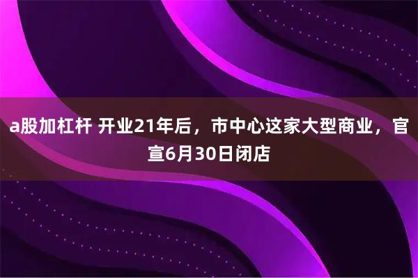 a股加杠杆 开业21年后，市中心这家大型商业，官宣6月30日闭店
