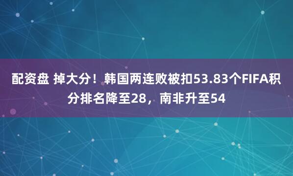 配资盘 掉大分！韩国两连败被扣53.83个FIFA积分排名降至28，南非升至54