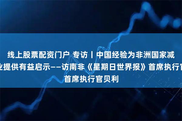 线上股票配资门户 专访丨中国经验为非洲国家减贫事业提供有益启示——访南非《星期日世界报》首席执行官贝利