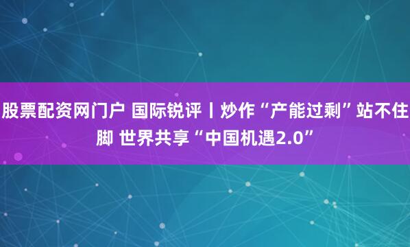 股票配资网门户 国际锐评丨炒作“产能过剩”站不住脚 世界共享“中国机遇2.0”