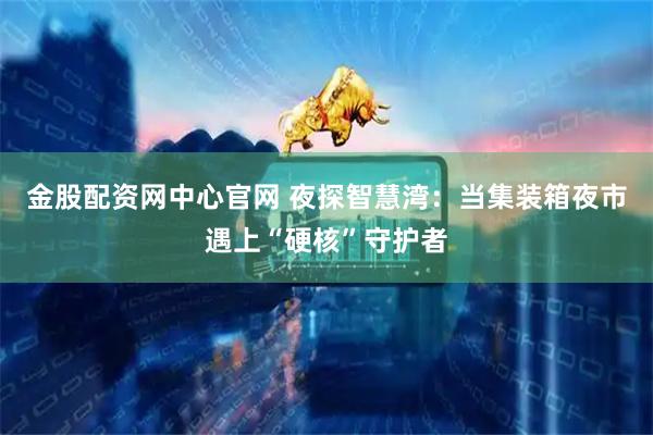 金股配资网中心官网 夜探智慧湾：当集装箱夜市遇上“硬核”守护者
